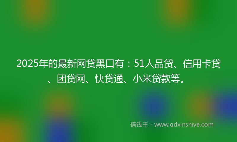 2025年的最新网贷黑口有：51人品贷、信用卡贷、团贷网、快贷通、小米贷款等。
