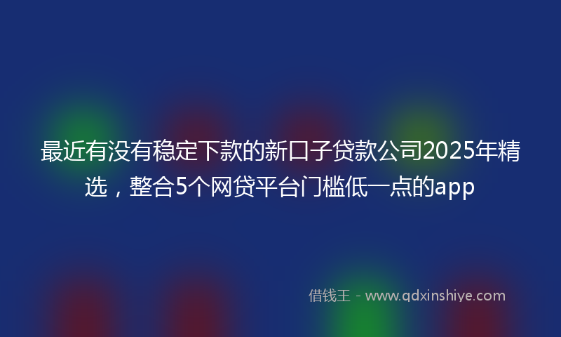 最近有没有稳定下款的新口子贷款公司2025年精选，整合5个网贷平台门槛低一点的app