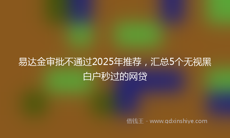 易达金审批不通过2025年推荐，汇总5个无视黑白户秒过的网贷