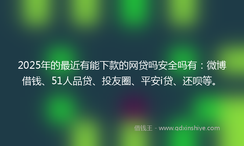 2025年的最近有能下款的网贷吗安全吗有：微博借钱、51人品贷、投友圈、平安i贷、还呗等。