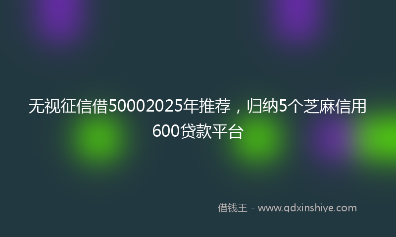 无视征信借50002025年推荐，归纳5个芝麻信用600贷款平台