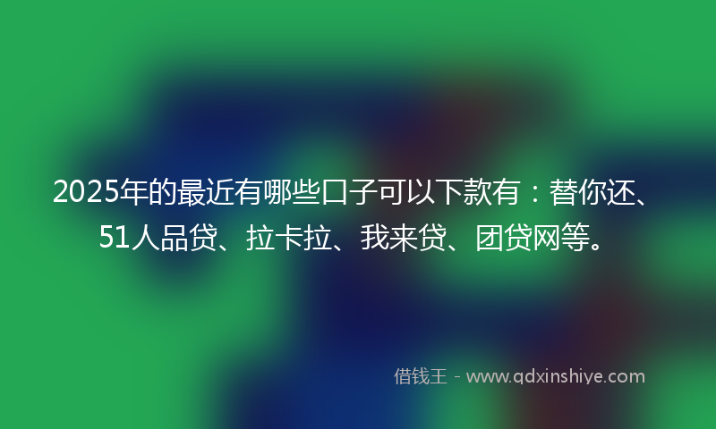 2025年的最近有哪些口子可以下款有：替你还、51人品贷、拉卡拉、我来贷、团贷网等。