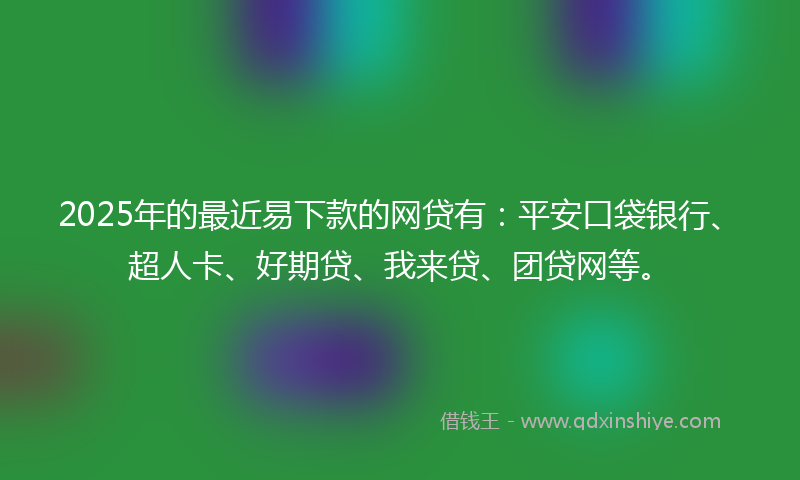 2025年的最近易下款的网贷有：平安口袋银行、超人卡、好期贷、我来贷、团贷网等。