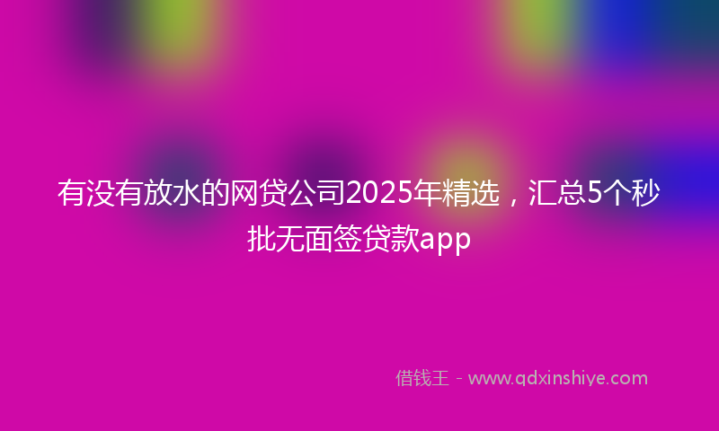 有没有放水的网贷公司2025年精选，汇总5个秒批无面签贷款app