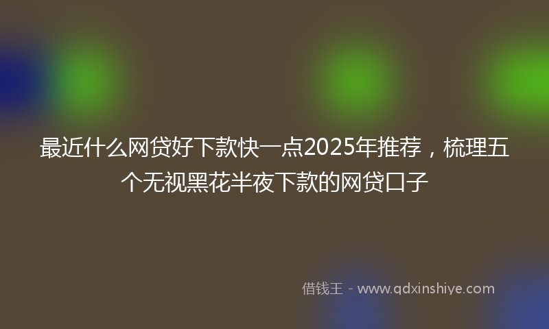 最近什么网贷好下款快一点2025年推荐，梳理五个无视黑花半夜下款的网贷口子