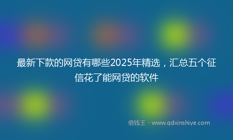 最新下款的网贷有哪些2025年精选，汇总五个征信花了能网贷的软件