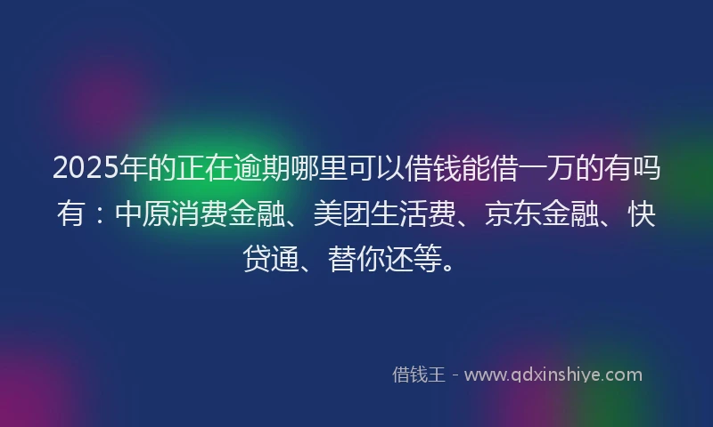 2025年的正在逾期哪里可以借钱能借一万的有吗有：中原消费金融、美团生活费、京东金融、快贷通、替你还等。