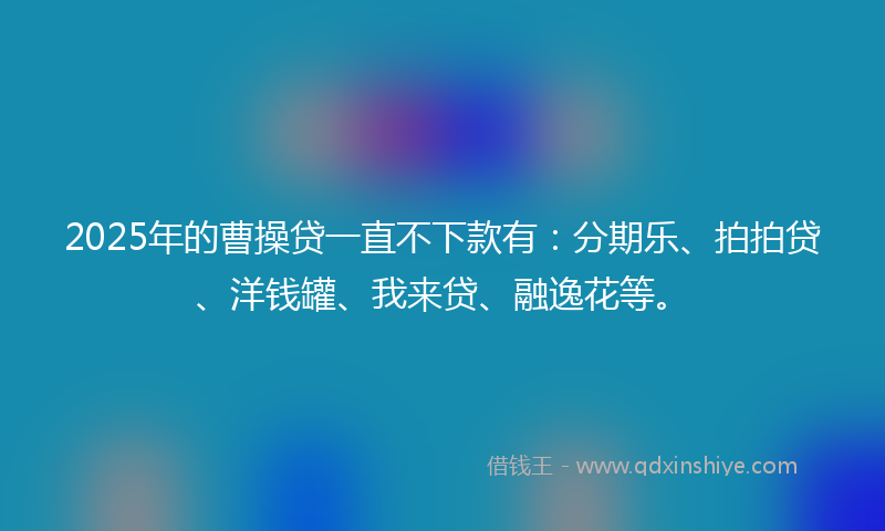2025年的曹操贷一直不下款有：分期乐、拍拍贷、洋钱罐、我来贷、融逸花等。