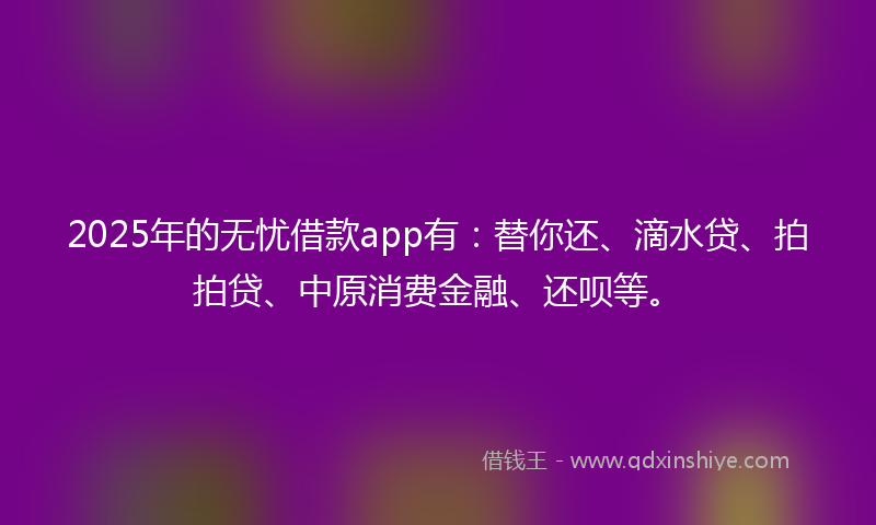 2025年的无忧借款app有：替你还、滴水贷、拍拍贷、中原消费金融、还呗等。