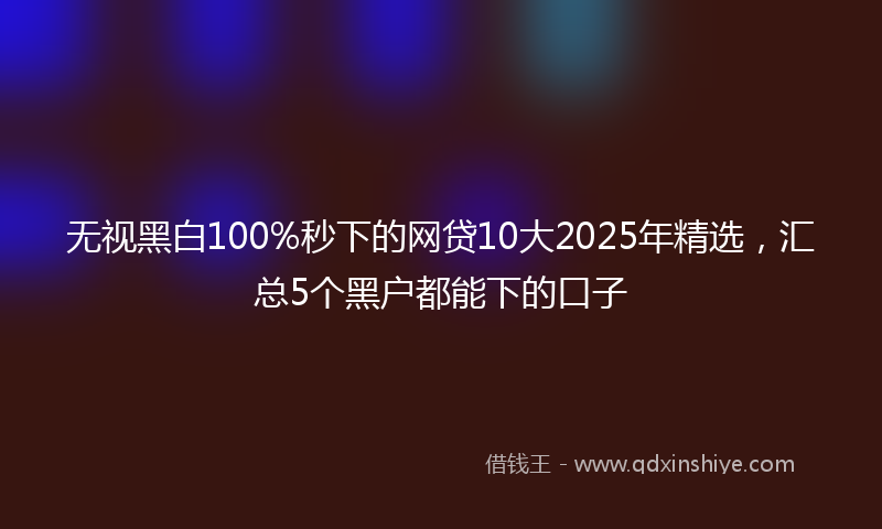 无视黑白100%秒下的网贷10大2025年精选，汇总5个黑户都能下的口子