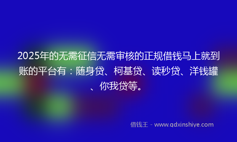 2025年的无需征信无需审核的正规借钱马上就到账的平台有：随身贷、柯基贷、读秒贷、洋钱罐、你我贷等。