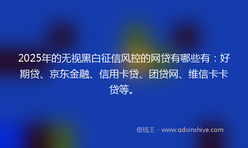 2025年的无视黑白征信风控的网贷有哪些有：好期贷、京东金融、信用卡贷、团贷网、维信卡卡贷等。
