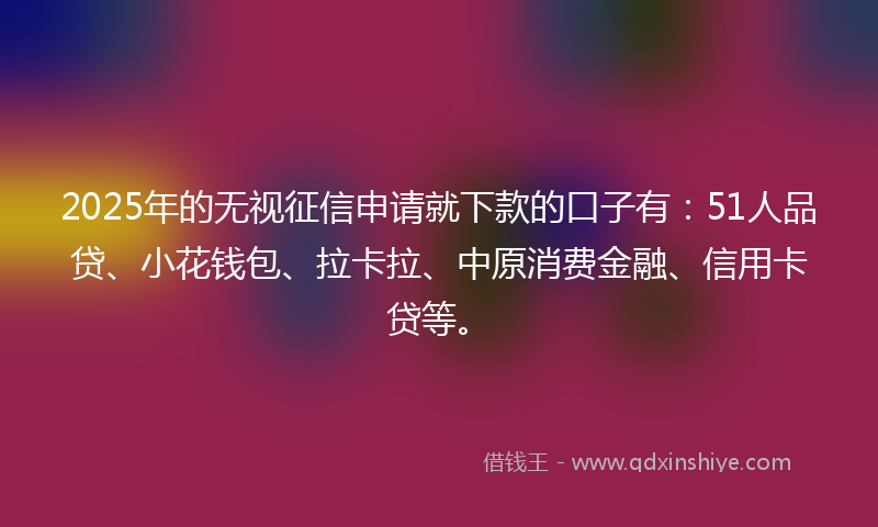 2025年的无视征信申请就下款的口子有：51人品贷、小花钱包、拉卡拉、中原消费金融、信用卡贷等。
