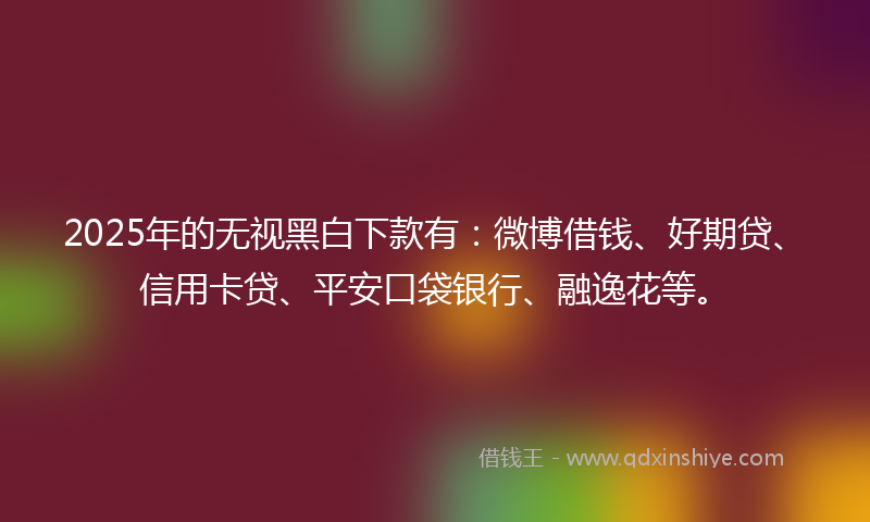 2025年的无视黑白下款有：微博借钱、好期贷、信用卡贷、平安口袋银行、融逸花等。