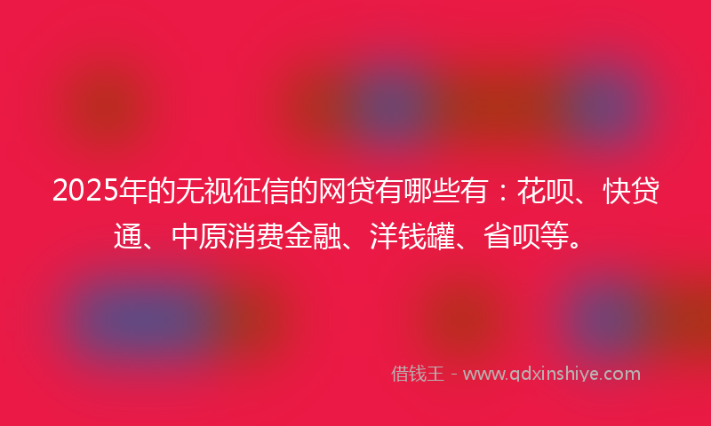 2025年的无视征信的网贷有哪些有：花呗、快贷通、中原消费金融、洋钱罐、省呗等。