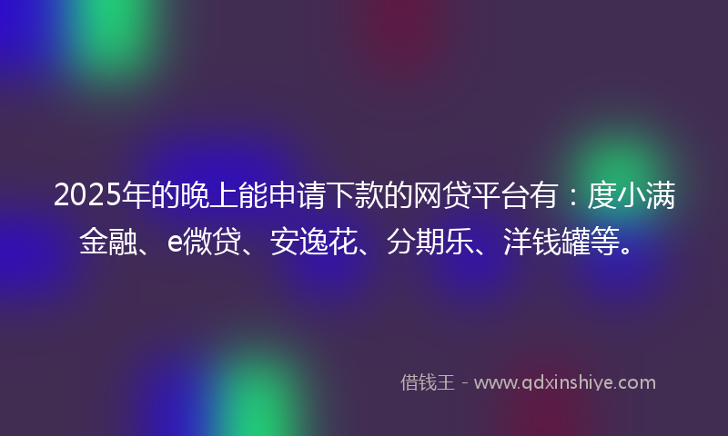 2025年的晚上能申请下款的网贷平台有：度小满金融、e微贷、安逸花、分期乐、洋钱罐等。