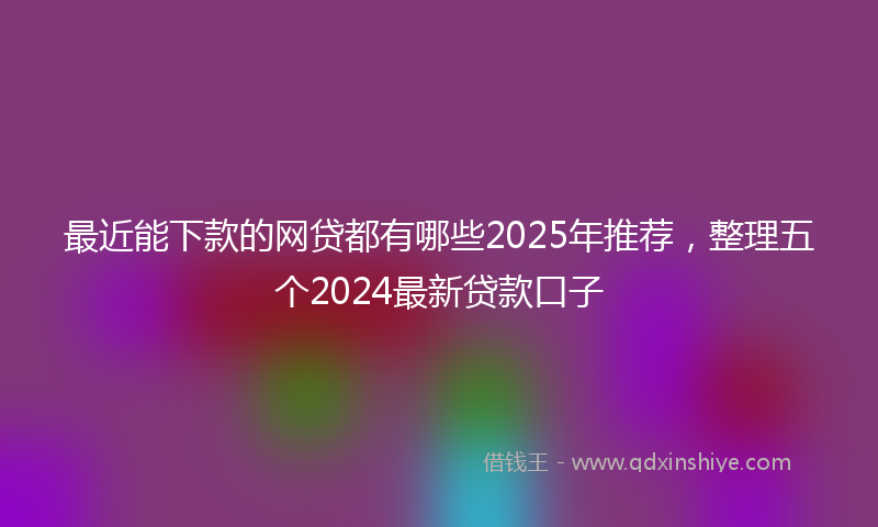 最近能下款的网贷都有哪些2025年推荐，整理五个2024最新贷款口子