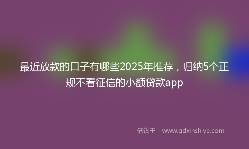 最近放款的口子有哪些2025年推荐，归纳5个正规不看征信的小额贷款app