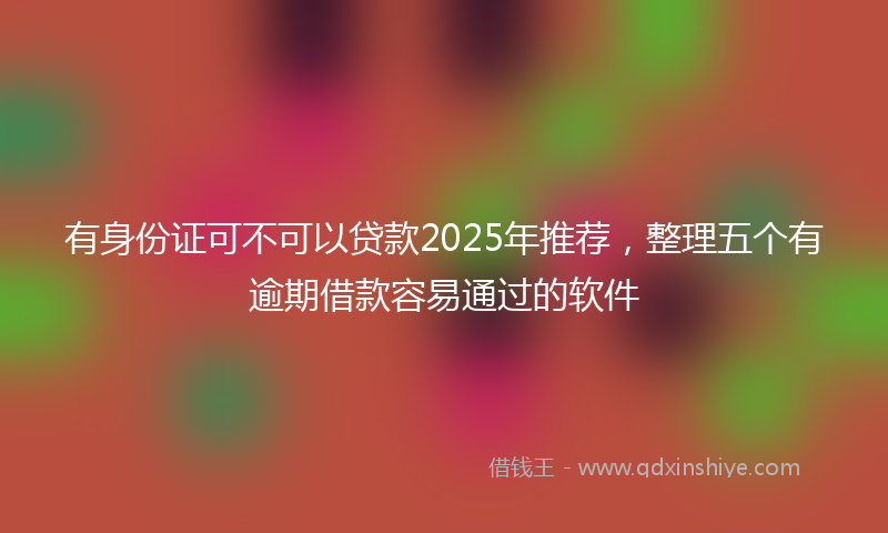 有身份证可不可以贷款2025年推荐，整理五个有逾期借款容易通过的软件