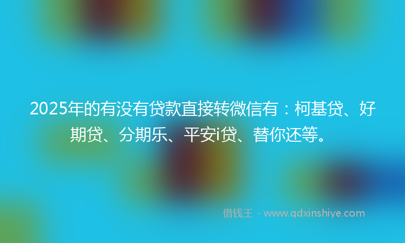 2025年的有没有贷款直接转微信有：柯基贷、好期贷、分期乐、平安i贷、替你还等。
