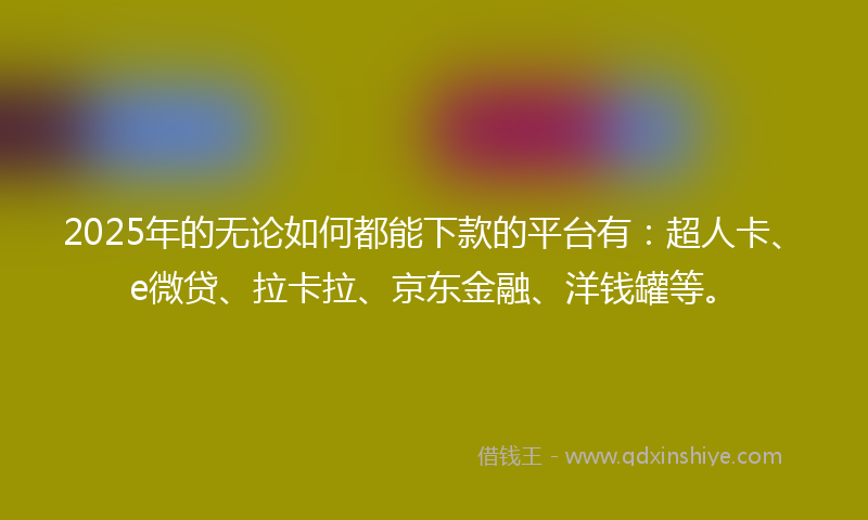2025年的无论如何都能下款的平台有：超人卡、e微贷、拉卡拉、京东金融、洋钱罐等。