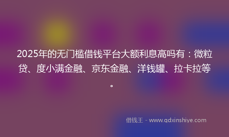 2025年的无门槛借钱平台大额利息高吗有：微粒贷、度小满金融、京东金融、洋钱罐、拉卡拉等。