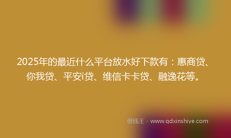 2025年的最近什么平台放水好下款有：惠商贷、你我贷、平安i贷、维信卡卡贷、融逸花等。