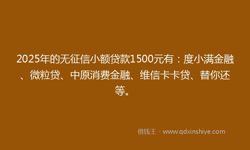 2025年的无征信小额贷款1500元有：度小满金融、微粒贷、中原消费金融、维信卡卡贷、替你还等。