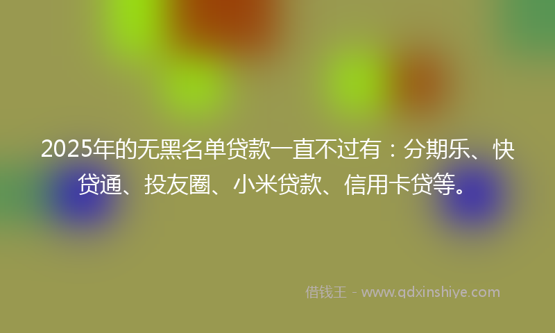 2025年的无黑名单贷款一直不过有：分期乐、快贷通、投友圈、小米贷款、信用卡贷等。