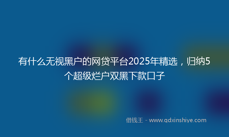 有什么无视黑户的网贷平台2025年精选，归纳5个超级烂户双黑下款口子