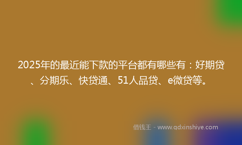 2025年的最近能下款的平台都有哪些有：好期贷、分期乐、快贷通、51人品贷、e微贷等。
