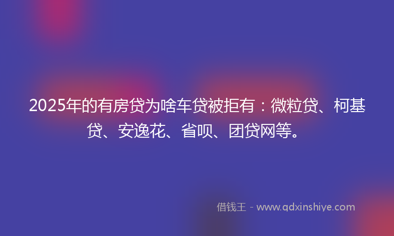 2025年的有房贷为啥车贷被拒有：微粒贷、柯基贷、安逸花、省呗、团贷网等。