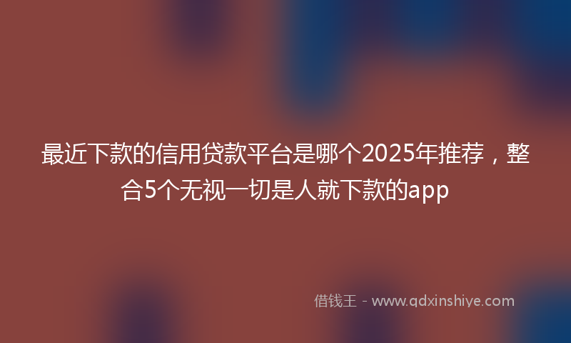 最近下款的信用贷款平台是哪个2025年推荐，整合5个无视一切是人就下款的app