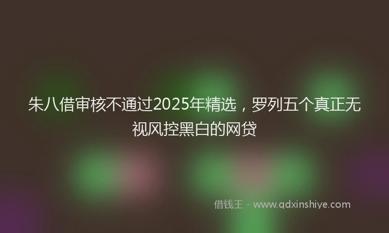 朱八借审核不通过2025年精选，罗列五个真正无视风控黑白的网贷