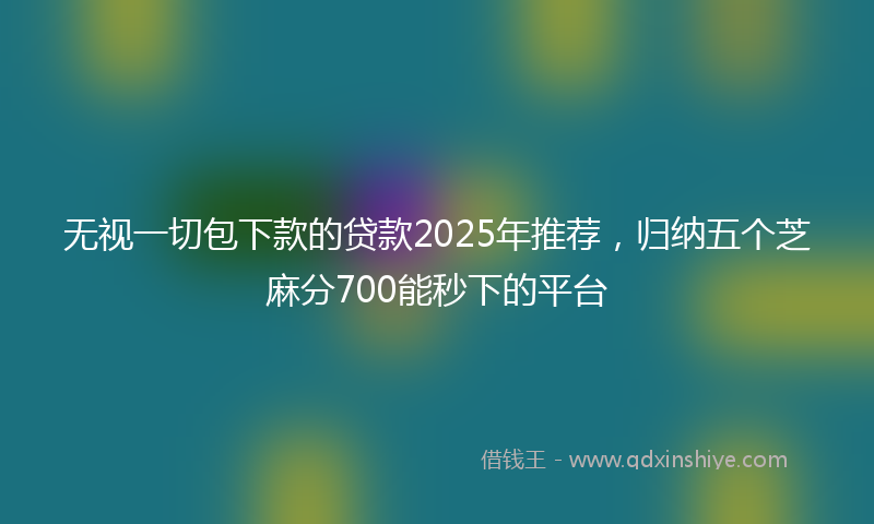 无视一切包下款的贷款2025年推荐，归纳五个芝麻分700能秒下的平台
