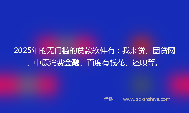 2025年的无门槛的贷款软件有：我来贷、团贷网、中原消费金融、百度有钱花、还呗等。