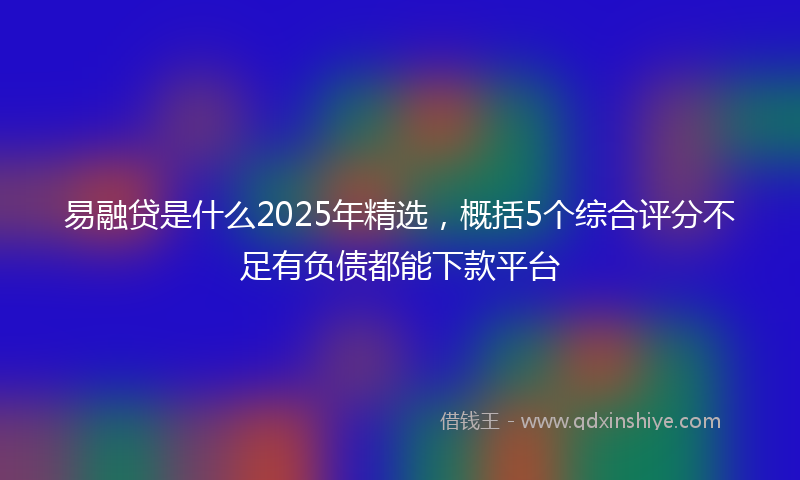 易融贷是什么2025年精选，概括5个综合评分不足有负债都能下款平台