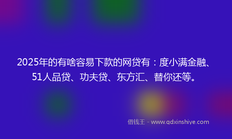 2025年的有啥容易下款的网贷有：度小满金融、51人品贷、功夫贷、东方汇、替你还等。