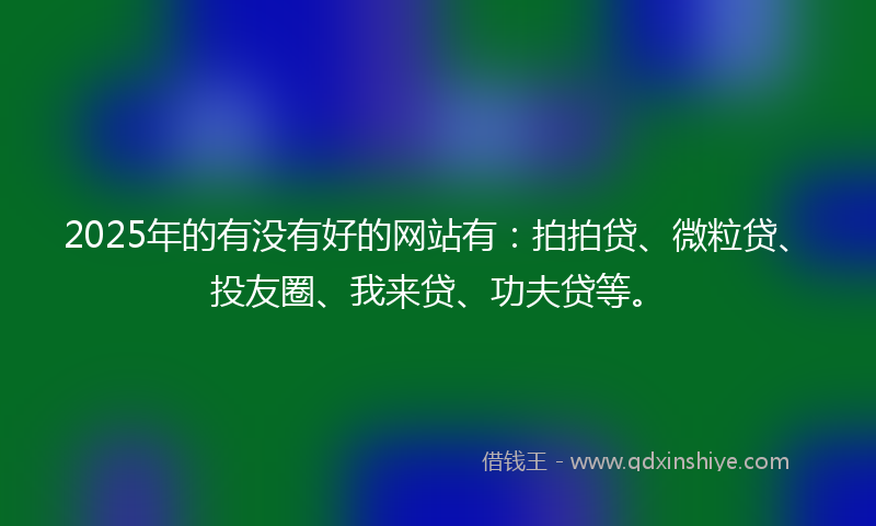 2025年的有没有好的网站有：拍拍贷、微粒贷、投友圈、我来贷、功夫贷等。
