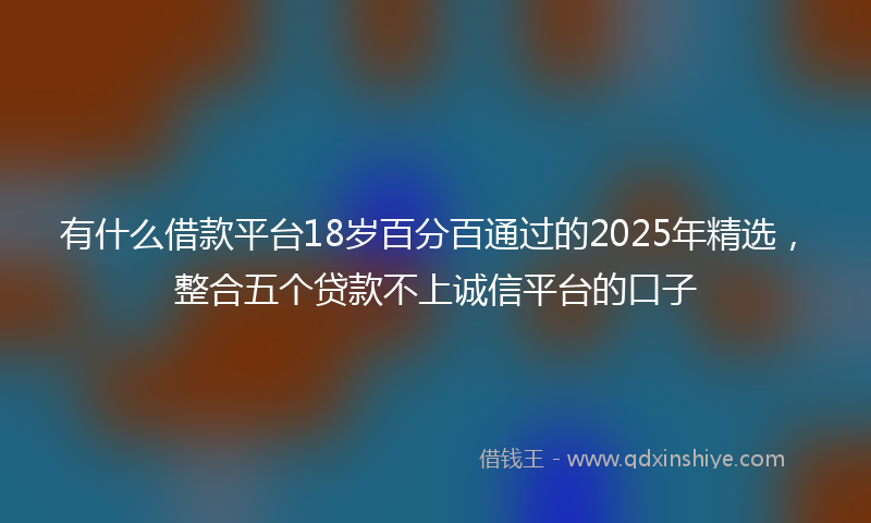 有什么借款平台18岁百分百通过的2025年精选，整合五个贷款不上诚信平台的口子