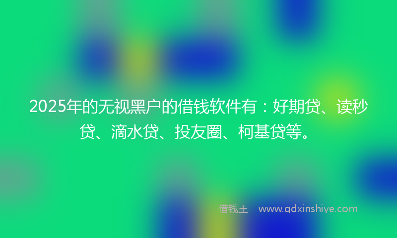 2025年的无视黑户的借钱软件有：好期贷、读秒贷、滴水贷、投友圈、柯基贷等。