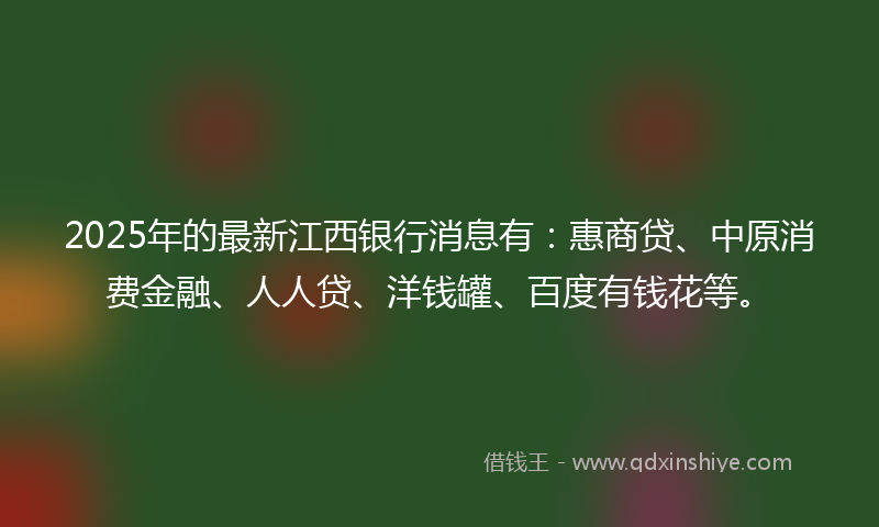 2025年的最新江西银行消息有：惠商贷、中原消费金融、人人贷、洋钱罐、百度有钱花等。