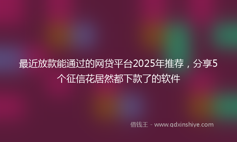 最近放款能通过的网贷平台2025年推荐，分享5个征信花居然都下款了的软件