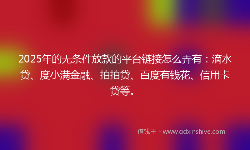 2025年的无条件放款的平台链接怎么弄有：滴水贷、度小满金融、拍拍贷、百度有钱花、信用卡贷等。