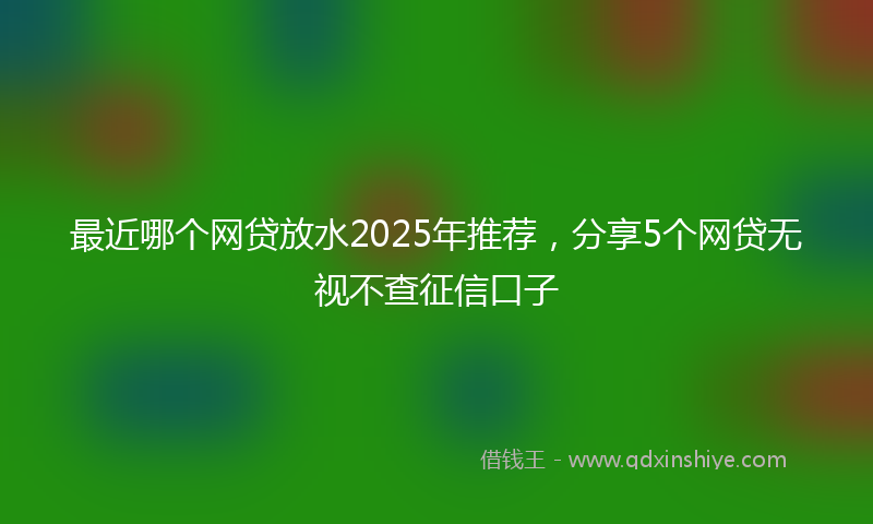 最近哪个网贷放水2025年推荐，分享5个网贷无视不查征信口子