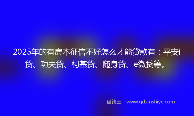 2025年的有房本征信不好怎么才能贷款有：平安i贷、功夫贷、柯基贷、随身贷、e微贷等。