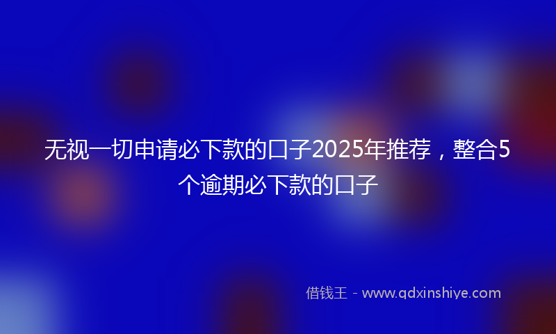 无视一切申请必下款的口子2025年推荐，整合5个逾期必下款的口子