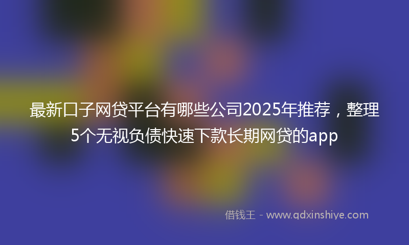 最新口子网贷平台有哪些公司2025年推荐，整理5个无视负债快速下款长期网贷的app