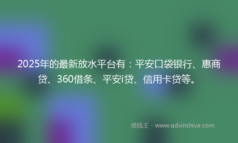 2025年的最新放水平台有：平安口袋银行、惠商贷、360借条、平安i贷、信用卡贷等。