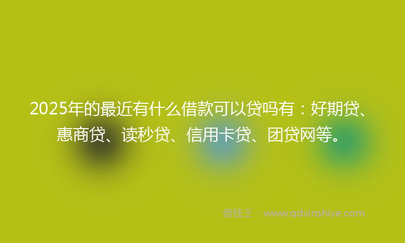 2025年的最近有什么借款可以贷吗有：好期贷、惠商贷、读秒贷、信用卡贷、团贷网等。